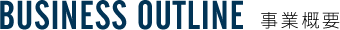 BUSINESS OUTLINE 事業概要